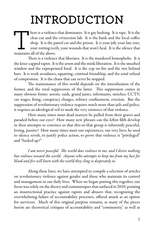 INTRODUCTION  here s aviolence that dominates. Itis gay bashing. Itis rape. Itis the clear-cut and the vivisection lab. It is the bank and the local coffee shop. Iis the patrol car and the prison. It s your job, your late rent, your rotting tecth, your wounds that won’t heal. I s the silence that maingains all of the above.  There is a violence that liberates. Itis the murdered homophobe. I is the knee-capped rapist. Itis the arson and the mink liberation. Itis the smashed window and the expropriated food. It is the cop on fire and the riot behind bars. It s work avoidance, squatting, criminal friendship, and the total refusal of compromise. It the chaos that can never be stopped.  The maintanance of this world depends on the interalization of the former, and the total suppression of the lacter. This suppression comes in many obvious forms: arrests, raids, grand jurics, informants, snitches, CCTV, cut wages, firing, conspiracy charges, solitary confinement, eviction. But the suppression of revolutionary violence requires much more than jails and police, it requires an idcological veil to mask the very existence of that violence.  How many times must dead martyrs be pulled from their graves and paraded before our eyes? How many new phrases can the lefist flth develop. i their attempts to convince us that this-or-that group is inherently peacefl, loving, passive? How many times must our experiences, our very lives, be used 0 silence revolt, o jusify police action, to prove that violence is “privileged” and *fucked up?”  Lam never peaceful. The worlddoes violence o me, and 1 desire notbing but violence toward the world. Anyone who attempts 1o keep mi from my lust for blood and fre will burn with the world they cling so desperately to  Along these lines, we have attempeed to compile a slection of articles on revolutionary violence against gender and those who maingin its control and management in our daily lives. When we began putting this together, our focus was solely on the theory and communiques that surfaced in 2010, positing an insurrectional practice against rapists and abusers that, recognizing the overwhelming falure of accountability processes, offered attack as an option for survivors. Much of this original purpose remains, as many of the picces herein are theoretical critiques of accountabilicy and “commaunity” as well as 